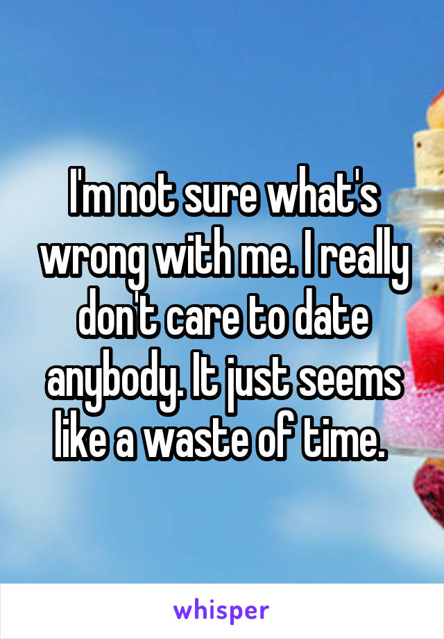 I'm not sure what's wrong with me. I really don't care to date anybody. It just seems like a waste of time. 