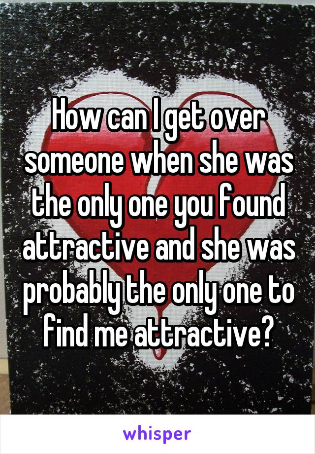 How can I get over someone when she was the only one you found attractive and she was probably the only one to find me attractive?