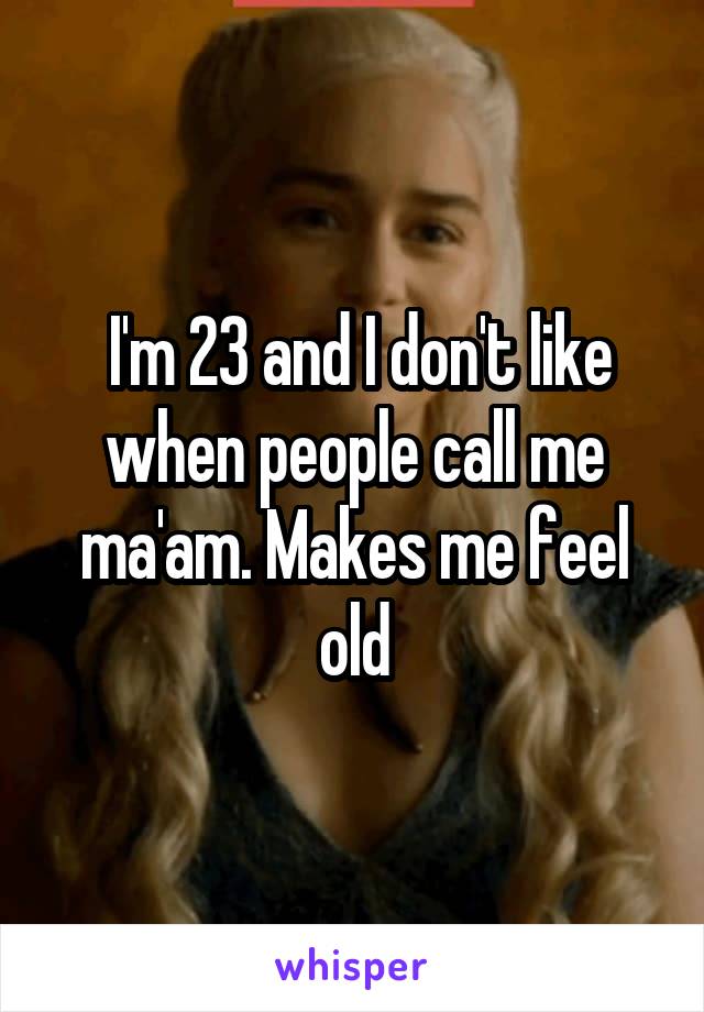  I'm 23 and I don't like when people call me ma'am. Makes me feel old