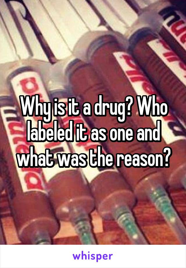 Why is it a drug? Who labeled it as one and what was the reason?