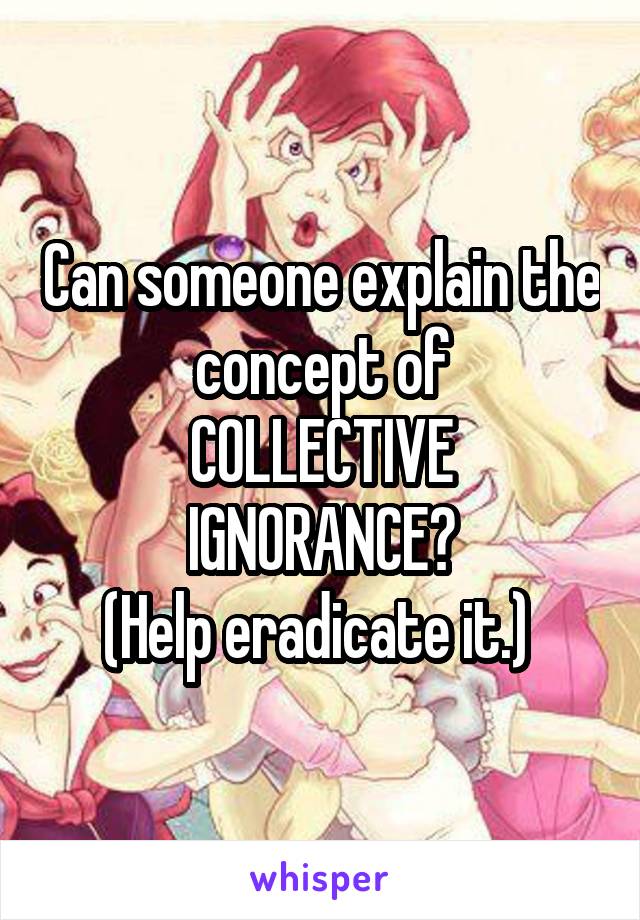 Can someone explain the concept of
COLLECTIVE IGNORANCE?
(Help eradicate it.) 