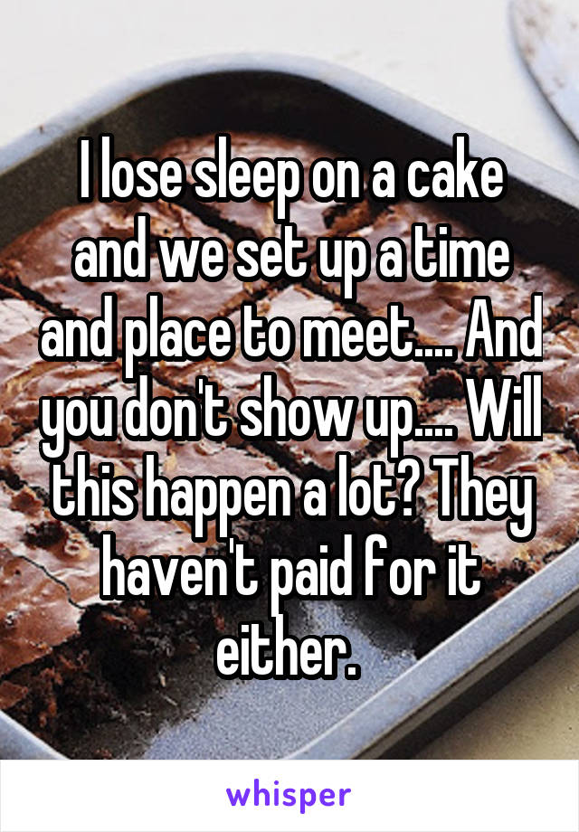 I lose sleep on a cake and we set up a time and place to meet.... And you don't show up.... Will this happen a lot? They haven't paid for it either. 