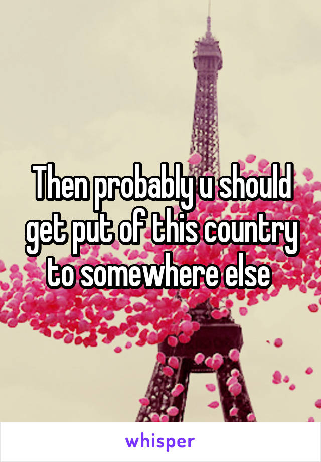 Then probably u should get put of this country to somewhere else 