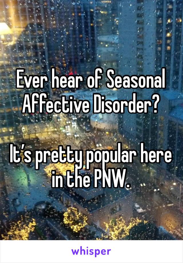 Ever hear of Seasonal Affective Disorder?

It’s pretty popular here in the PNW.