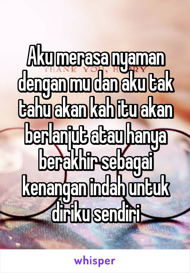 Aku merasa nyaman dengan mu dan aku tak tahu akan kah itu akan berlanjut atau hanya berakhir sebagai kenangan indah untuk diriku sendiri