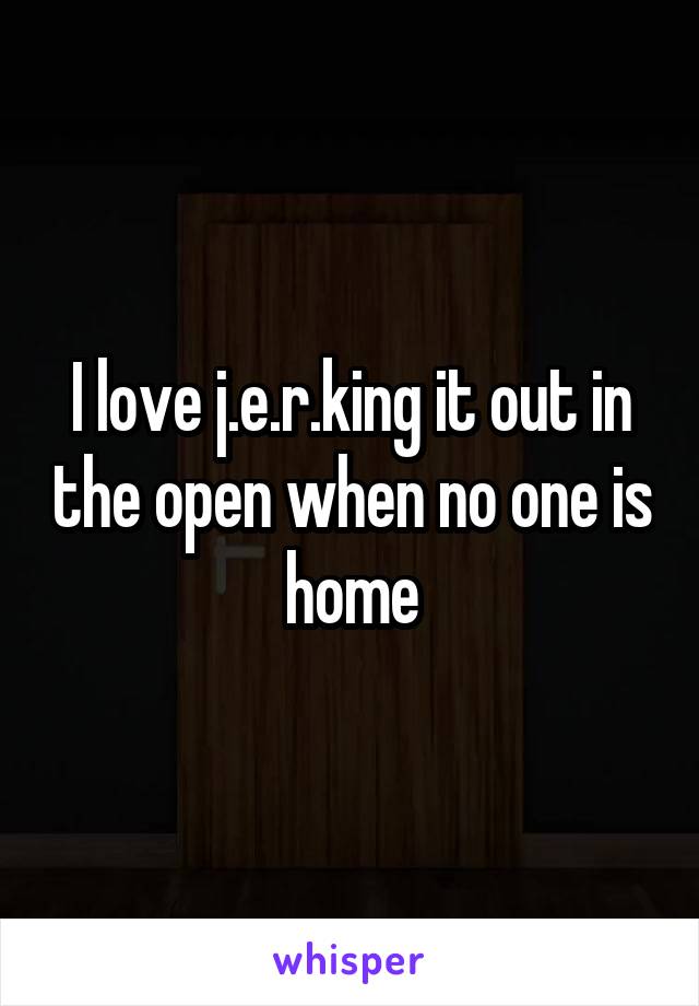 I love j.e.r.king it out in the open when no one is home