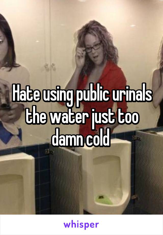 Hate using public urinals the water just too damn cold 