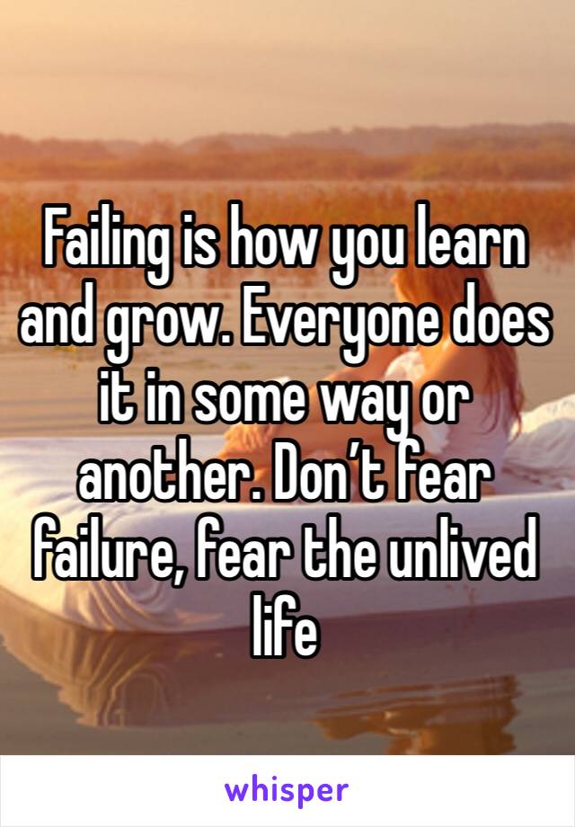 Failing is how you learn and grow. Everyone does it in some way or another. Don’t fear failure, fear the unlived life