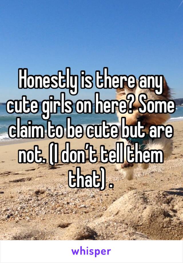 Honestly is there any cute girls on here? Some claim to be cute but are not. (I don’t tell them that) .