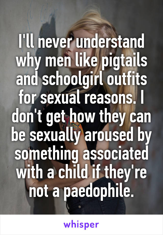 I'll never understand why men like pigtails and schoolgirl outfits for sexual reasons. I don't get how they can be sexually aroused by something associated with a child if they're not a paedophile.