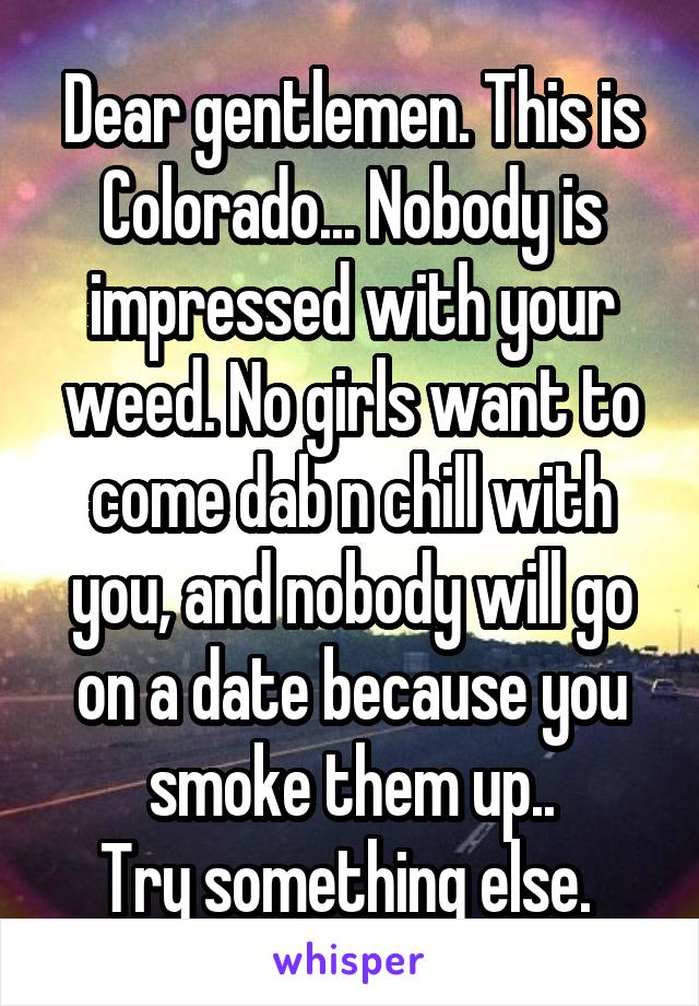 Dear gentlemen. This is Colorado... Nobody is impressed with your weed. No girls want to come dab n chill with you, and nobody will go on a date because you smoke them up..
Try something else. 