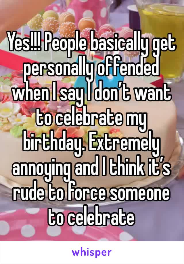Yes!!! People basically get personally offended when I say I don’t want to celebrate my birthday. Extremely annoying and I think it’s rude to force someone to celebrate 