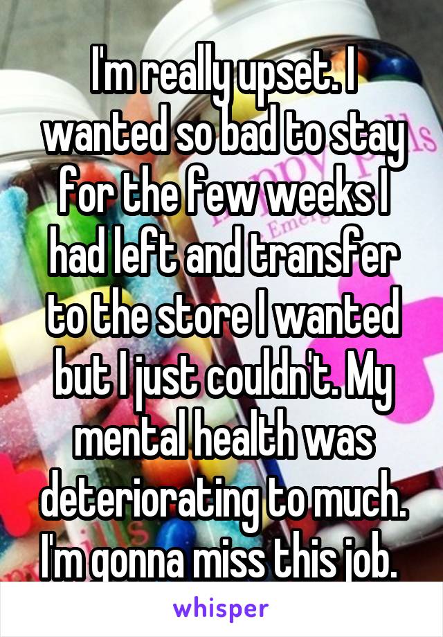 I'm really upset. I wanted so bad to stay for the few weeks I had left and transfer to the store I wanted but I just couldn't. My mental health was deteriorating to much. I'm gonna miss this job. 