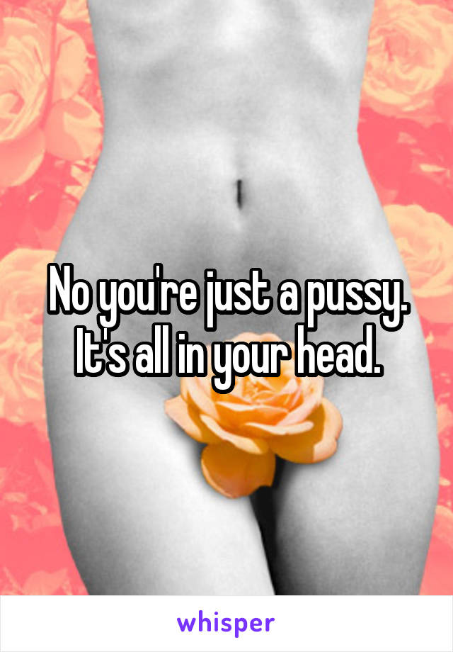 No you're just a pussy.
It's all in your head.