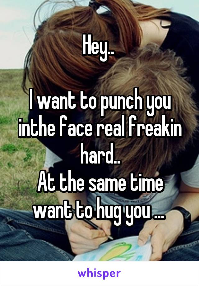 Hey.. 

I want to punch you inthe face real freakin hard..
At the same time want to hug you ... 
