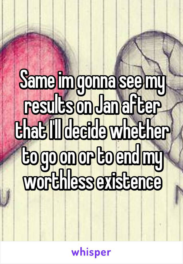 Same im gonna see my results on Jan after that I'll decide whether to go on or to end my worthless existence