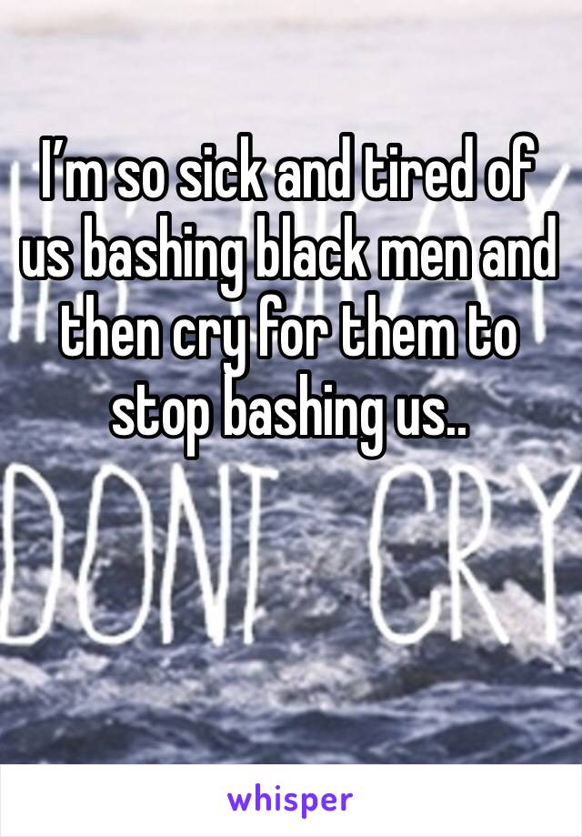 I’m so sick and tired of us bashing black men and then cry for them to stop bashing us.. 