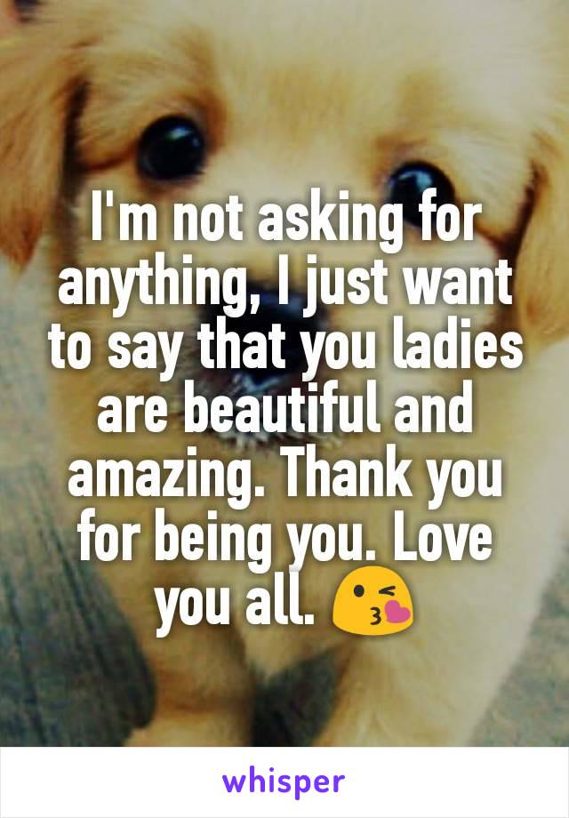 I'm not asking for anything, I just want to say that you ladies are beautiful and amazing. Thank you for being you. Love you all. 😘