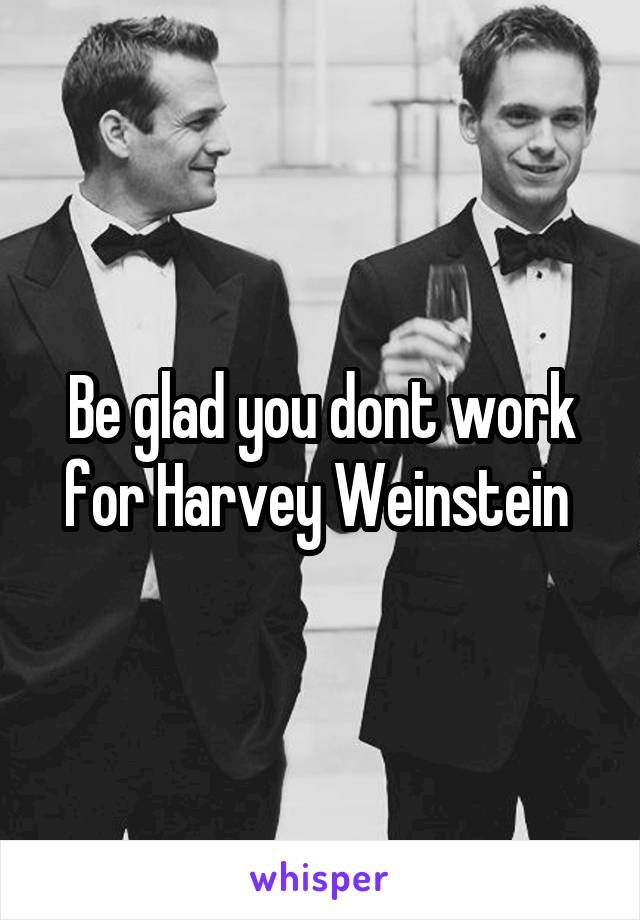 Be glad you dont work for Harvey Weinstein 