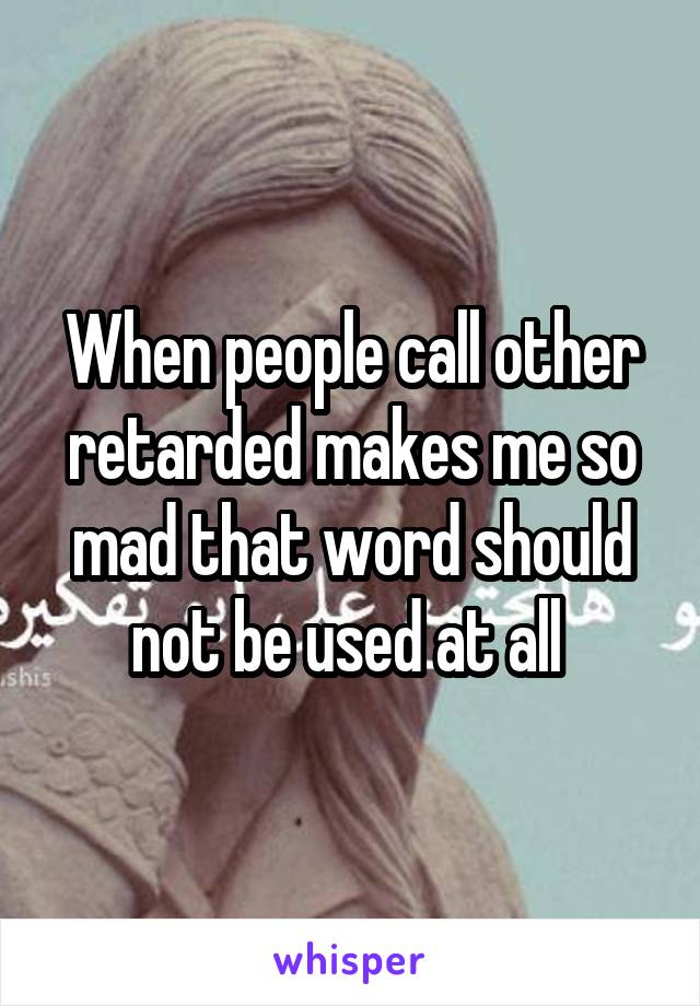 When people call other retarded makes me so mad that word should not be used at all 