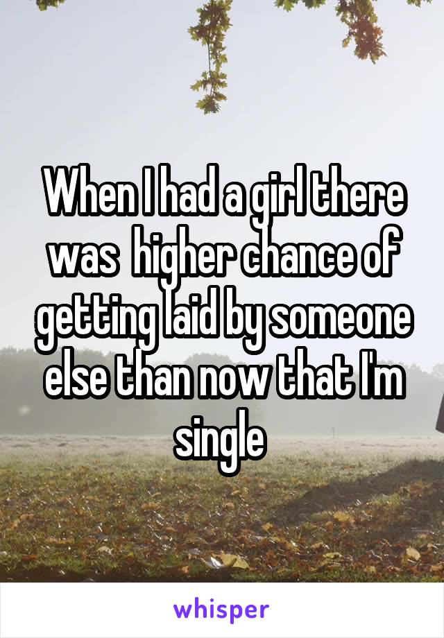 When I had a girl there was  higher chance of getting laid by someone else than now that I'm single 