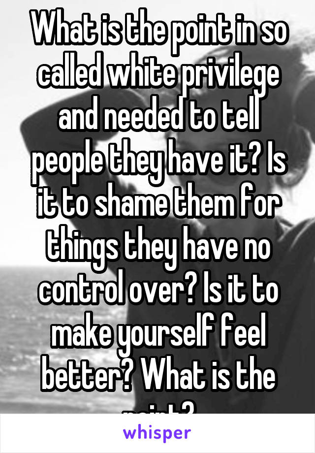 What is the point in so called white privilege and needed to tell people they have it? Is it to shame them for things they have no control over? Is it to make yourself feel better? What is the point?