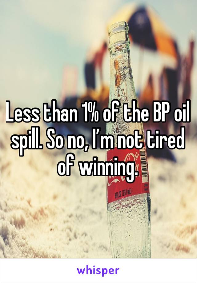 Less than 1% of the BP oil spill. So no, I’m not tired of winning. 