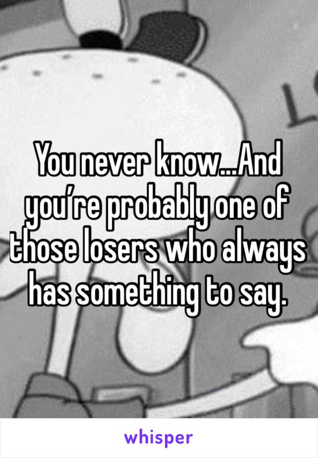 You never know...And you’re probably one of those losers who always has something to say. 