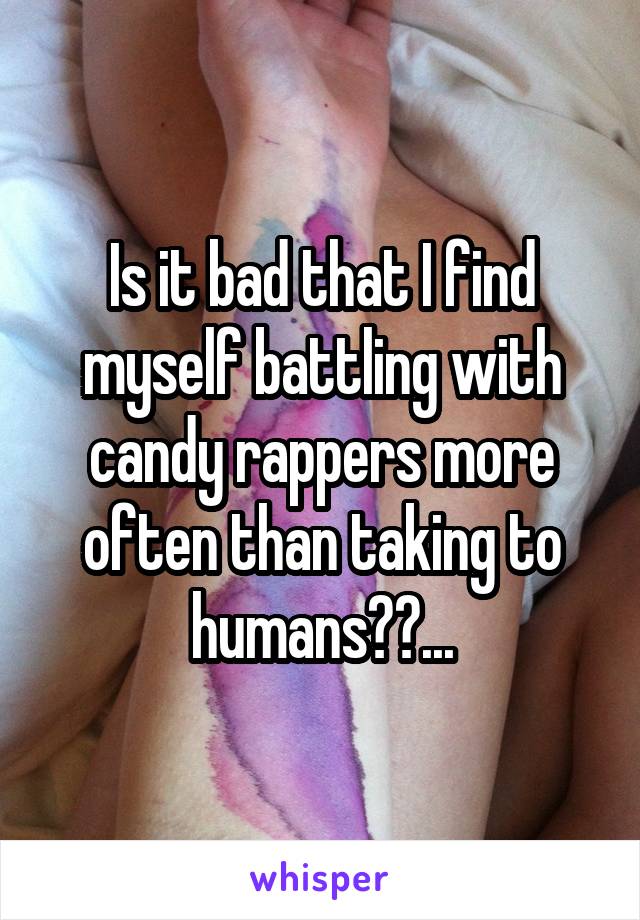 Is it bad that I find myself battling with candy rappers more often than taking to humans??...