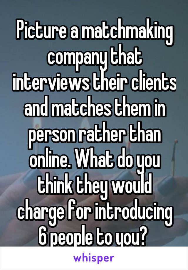 Picture a matchmaking company that interviews their clients and matches them in person rather than online. What do you think they would charge for introducing 6 people to you? 