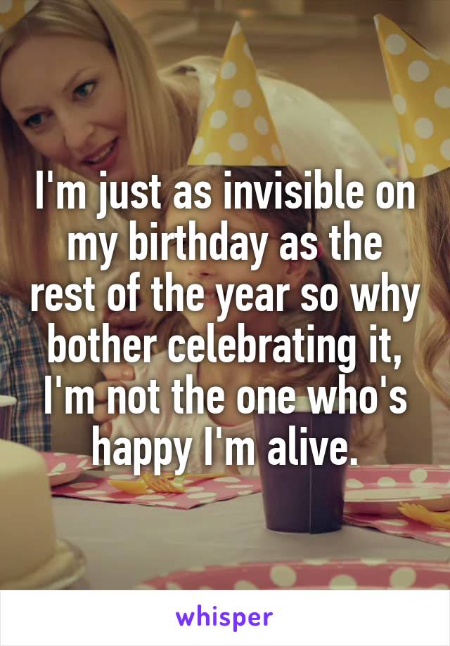 I'm just as invisible on my birthday as the rest of the year so why bother celebrating it, I'm not the one who's happy I'm alive.