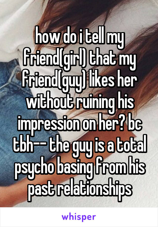 how do i tell my friend(girl) that my friend(guy) likes her without ruining his impression on her? bc tbh-- the guy is a total psycho basing from his past relationships