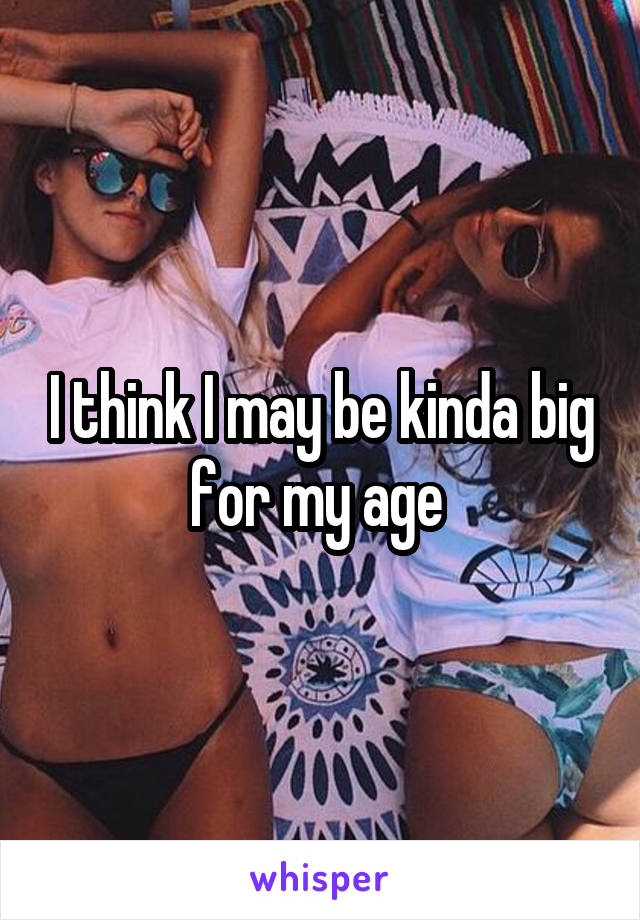 I think I may be kinda big for my age 