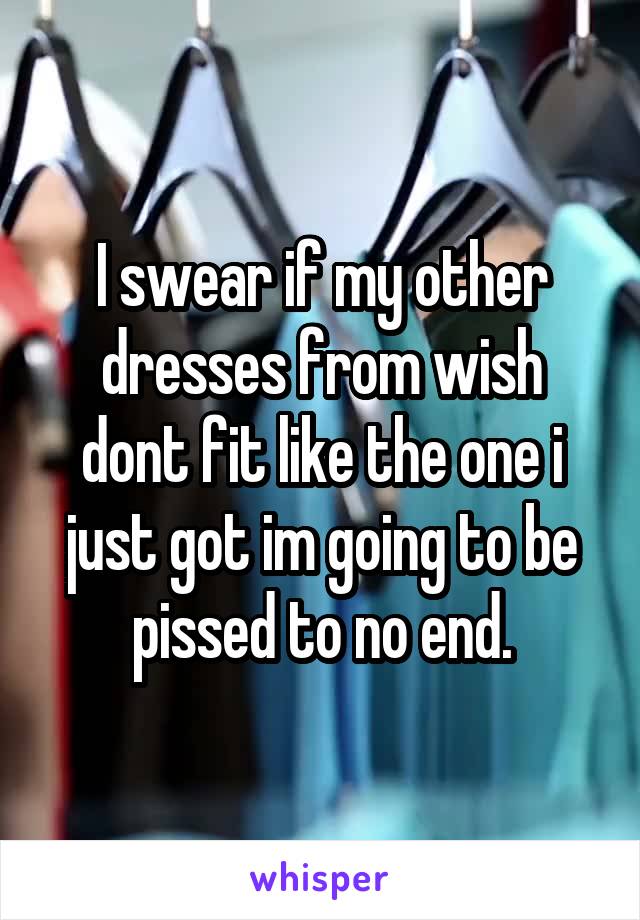 I swear if my other dresses from wish dont fit like the one i just got im going to be pissed to no end.