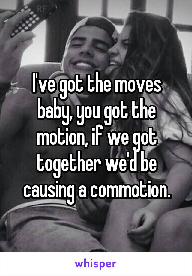 I've got the moves baby, you got the motion, if we got together we'd be causing a commotion.