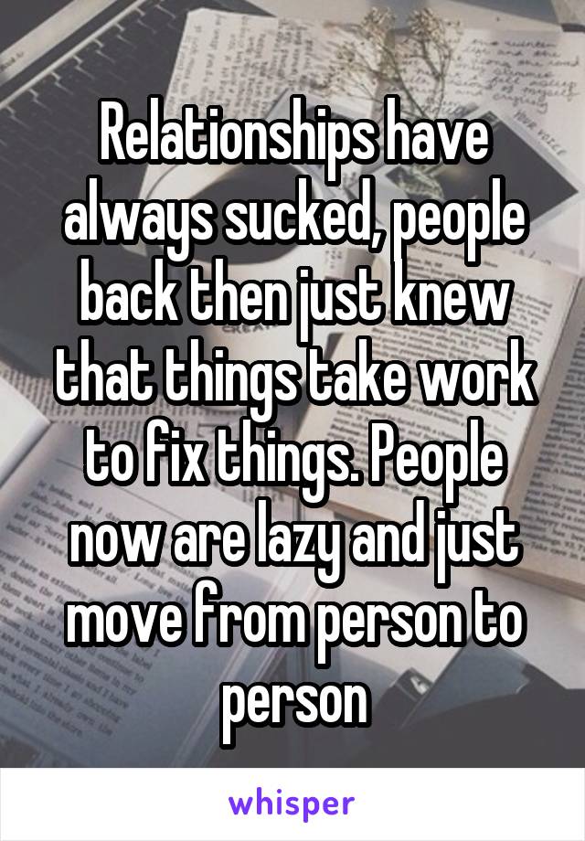 Relationships have always sucked, people back then just knew that things take work to fix things. People now are lazy and just move from person to person