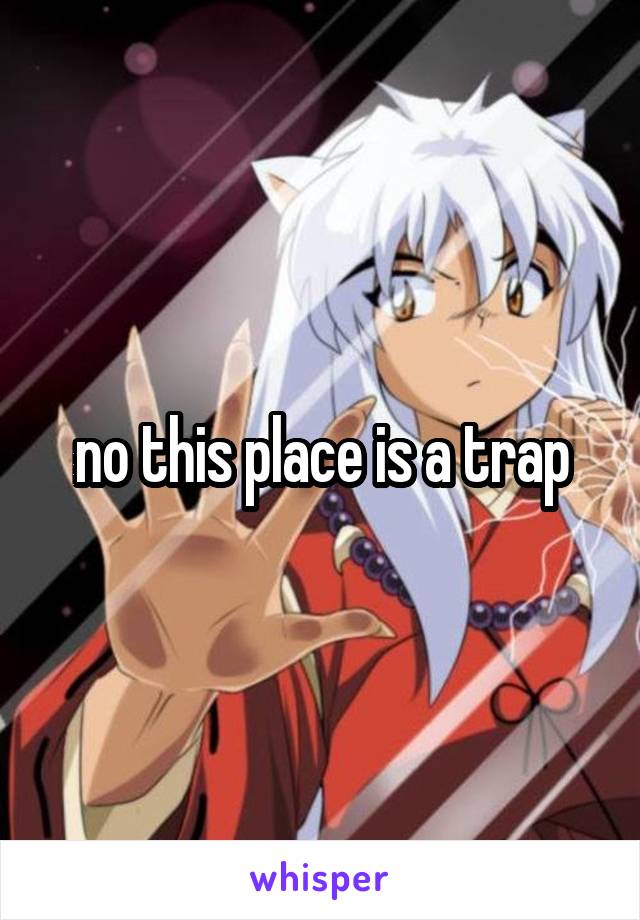 no this place is a trap
