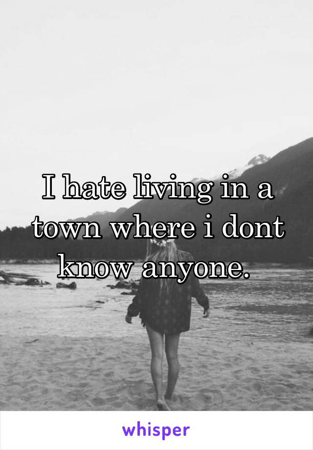 I hate living in a town where i dont know anyone. 