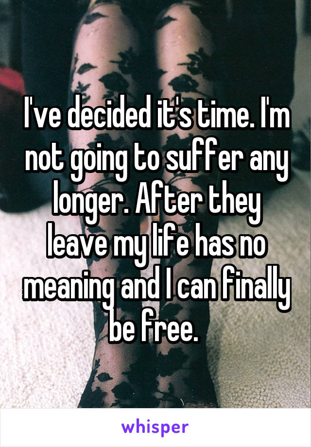 I've decided it's time. I'm not going to suffer any longer. After they leave my life has no meaning and I can finally be free. 