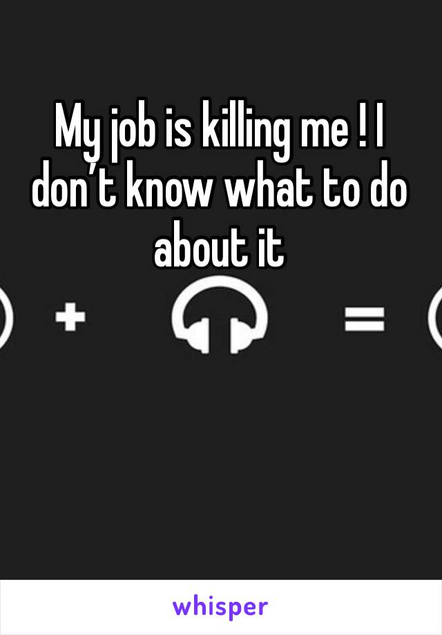 My job is killing me ! I don’t know what to do about it 
