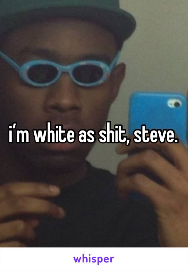i’m white as shit, steve. 