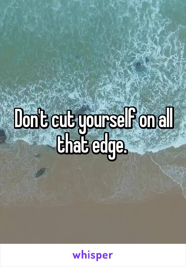 Don't cut yourself on all that edge. 