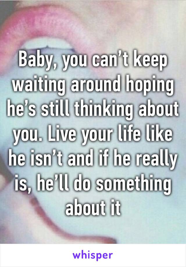 Baby, you can’t keep waiting around hoping he’s still thinking about you. Live your life like he isn’t and if he really is, he’ll do something about it