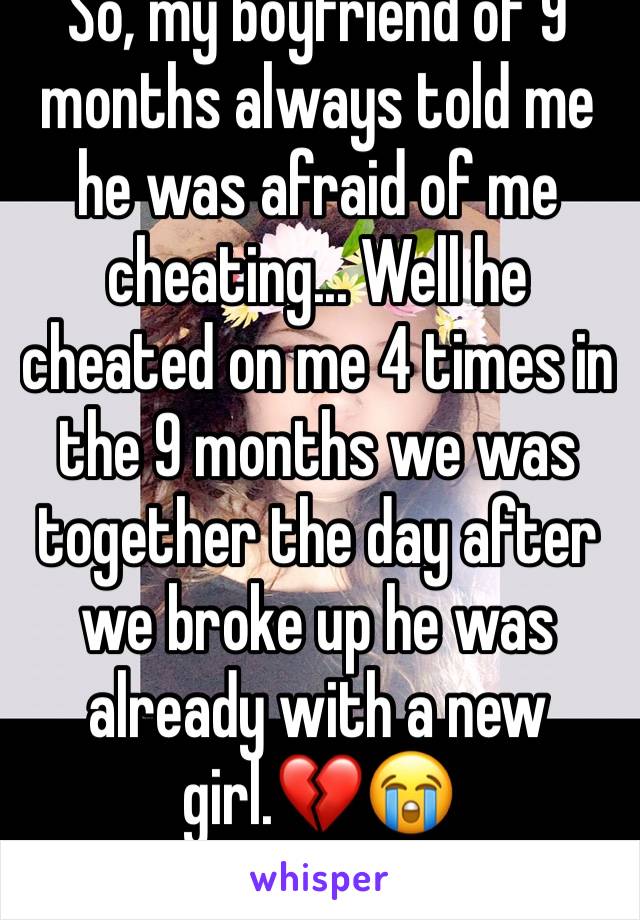 So, my boyfriend of 9 months always told me he was afraid of me cheating... Well he cheated on me 4 times in the 9 months we was together the day after we broke up he was already with a new girl.💔😭