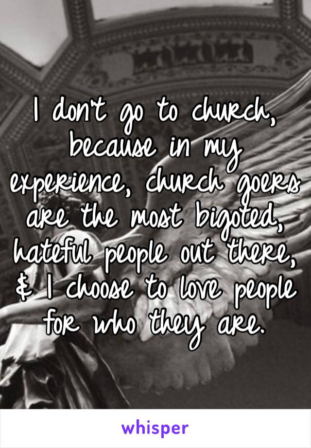 I don’t go to church, because in my experience, church goers are the most bigoted, hateful people out there, & I choose to love people for who they are.