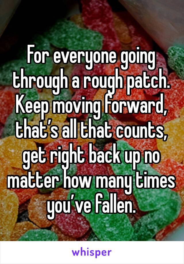 For everyone going through a rough patch. Keep moving forward, that’s all that counts, get right back up no matter how many times you’ve fallen.