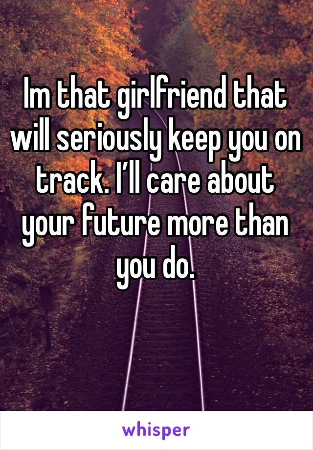 Im that girlfriend that will seriously keep you on track. I’ll care about your future more than you do. 