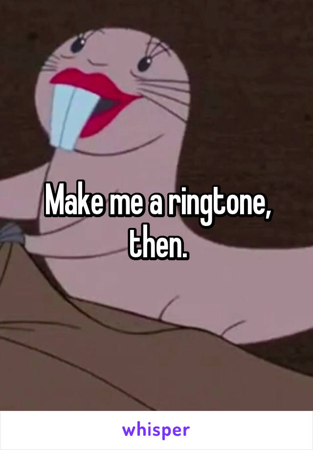 Make me a ringtone, then.