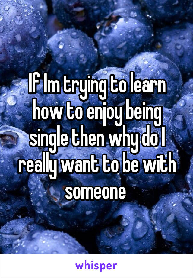 If Im trying to learn how to enjoy being single then why do I really want to be with someone 