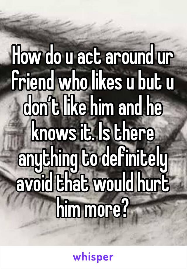 How do u act around ur friend who likes u but u don’t like him and he knows it. Is there anything to definitely avoid that would hurt him more? 